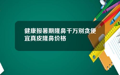 健康报暑期隆鼻千万别贪便宜真皮隆鼻价格