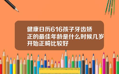 健康日历616孩子牙齿矫正的最佳年龄是什么时候几岁开始正畸比较好
