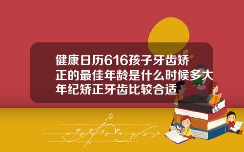 健康日历616孩子牙齿矫正的最佳年龄是什么时候多大年纪矫正牙齿比较合适