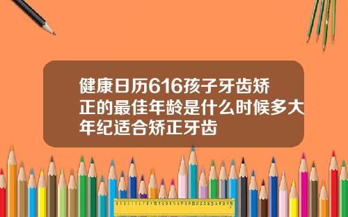 健康日历616孩子牙齿矫正的最佳年龄是什么时候多大年纪适合矫正牙齿