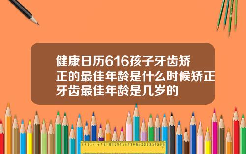 健康日历616孩子牙齿矫正的最佳年龄是什么时候矫正牙齿最佳年龄是几岁的