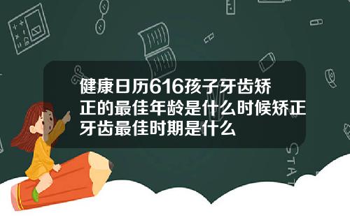健康日历616孩子牙齿矫正的最佳年龄是什么时候矫正牙齿最佳时期是什么