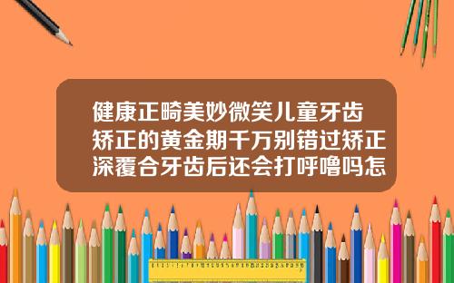 健康正畸美妙微笑儿童牙齿矫正的黄金期千万别错过矫正深覆合牙齿后还会打呼噜吗怎么办