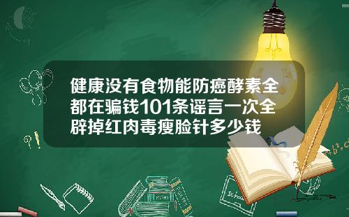 健康没有食物能防癌酵素全都在骗钱101条谣言一次全辟掉红肉毒瘦脸针多少钱