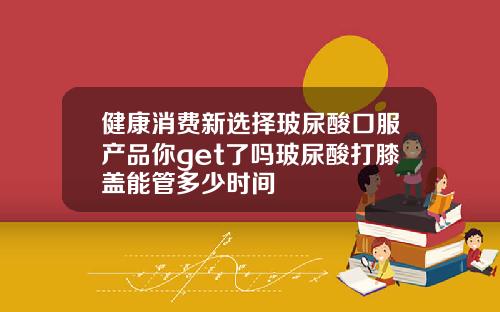 健康消费新选择玻尿酸口服产品你get了吗玻尿酸打膝盖能管多少时间