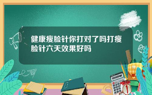 健康瘦脸针你打对了吗打瘦脸针六天效果好吗