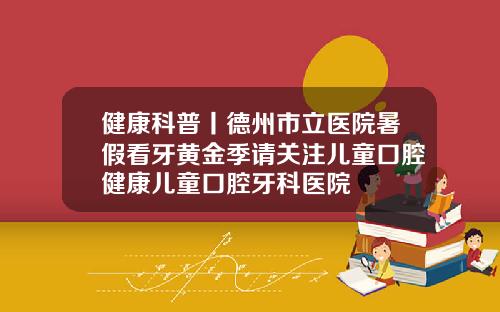 健康科普丨德州市立医院暑假看牙黄金季请关注儿童口腔健康儿童口腔牙科医院