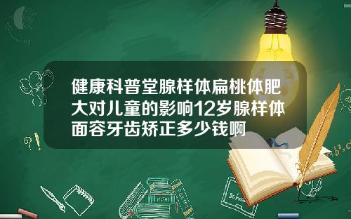 健康科普堂腺样体扁桃体肥大对儿童的影响12岁腺样体面容牙齿矫正多少钱啊
