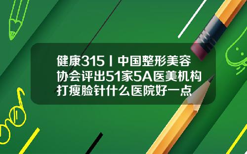 健康315丨中国整形美容协会评出51家5A医美机构打瘦脸针什么医院好一点