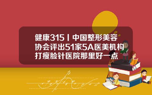 健康315丨中国整形美容协会评出51家5A医美机构打瘦脸针医院那里好一点
