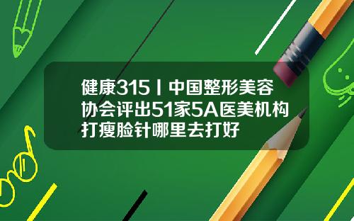 健康315丨中国整形美容协会评出51家5A医美机构打瘦脸针哪里去打好