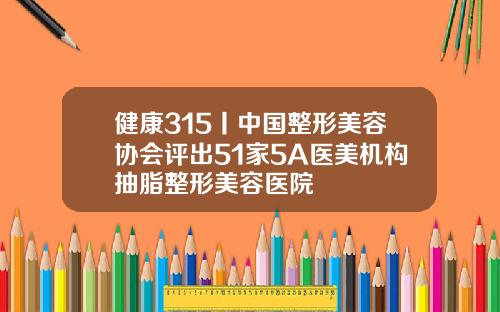 健康315丨中国整形美容协会评出51家5A医美机构抽脂整形美容医院