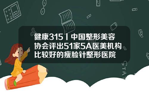 健康315丨中国整形美容协会评出51家5A医美机构比较好的瘦脸针整形医院