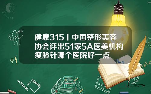 健康315丨中国整形美容协会评出51家5A医美机构瘦脸针哪个医院好一点