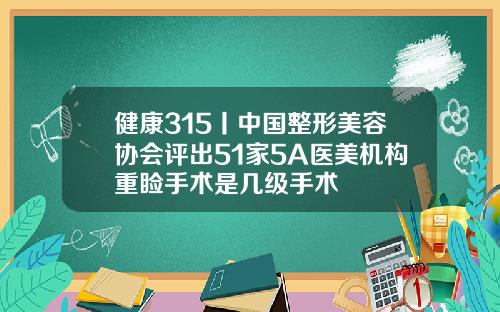 健康315丨中国整形美容协会评出51家5A医美机构重睑手术是几级手术