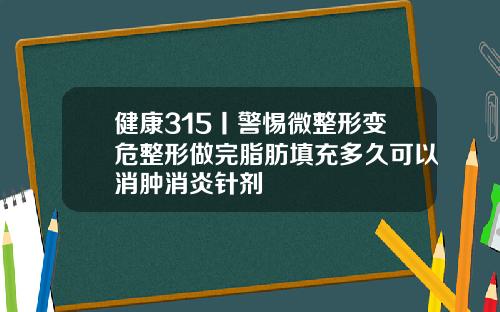 健康315丨警惕微整形变危整形做完脂肪填充多久可以消肿消炎针剂