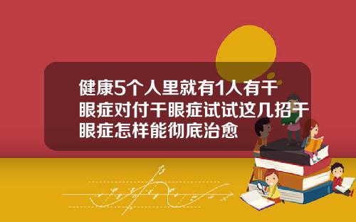 健康5个人里就有1人有干眼症对付干眼症试试这几招干眼症怎样能彻底治愈