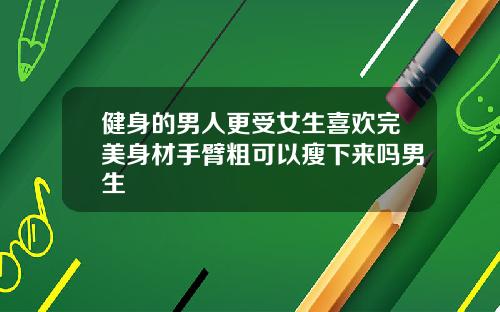 健身的男人更受女生喜欢完美身材手臂粗可以瘦下来吗男生