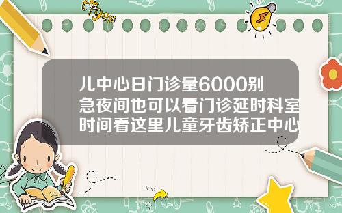 儿中心日门诊量6000别急夜间也可以看门诊延时科室时间看这里儿童牙齿矫正中心