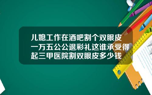 儿媳工作在酒吧割个双眼皮一万五公公退彩礼这谁承受得起三甲医院割双眼皮多少钱