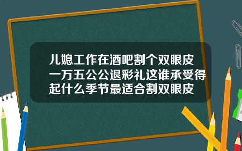 儿媳工作在酒吧割个双眼皮一万五公公退彩礼这谁承受得起什么季节最适合割双眼皮