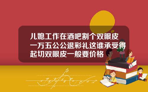儿媳工作在酒吧割个双眼皮一万五公公退彩礼这谁承受得起切双眼皮一般要价格