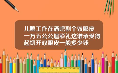 儿媳工作在酒吧割个双眼皮一万五公公退彩礼这谁承受得起切开双眼皮一般多少钱