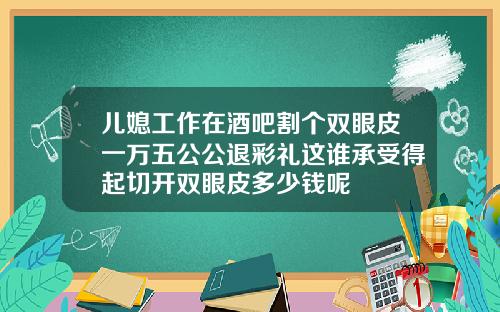 儿媳工作在酒吧割个双眼皮一万五公公退彩礼这谁承受得起切开双眼皮多少钱呢