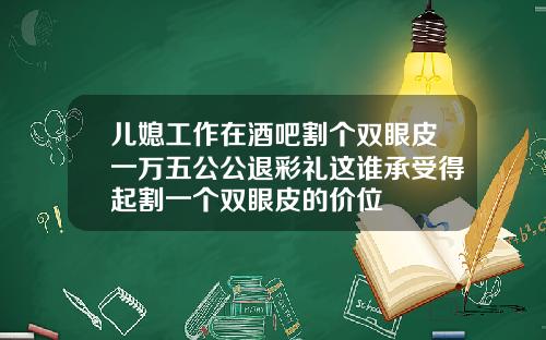 儿媳工作在酒吧割个双眼皮一万五公公退彩礼这谁承受得起割一个双眼皮的价位