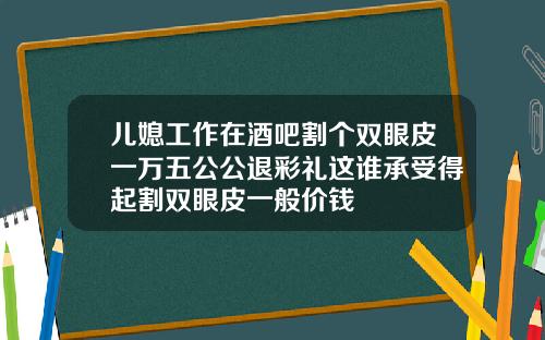 儿媳工作在酒吧割个双眼皮一万五公公退彩礼这谁承受得起割双眼皮一般价钱