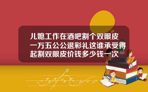 儿媳工作在酒吧割个双眼皮一万五公公退彩礼这谁承受得起割双眼皮价钱多少钱一次