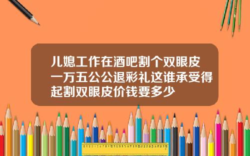 儿媳工作在酒吧割个双眼皮一万五公公退彩礼这谁承受得起割双眼皮价钱要多少