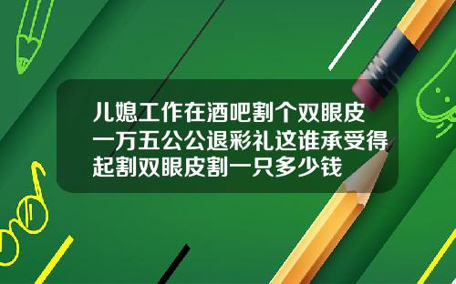 儿媳工作在酒吧割个双眼皮一万五公公退彩礼这谁承受得起割双眼皮割一只多少钱