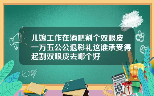 儿媳工作在酒吧割个双眼皮一万五公公退彩礼这谁承受得起割双眼皮去哪个好