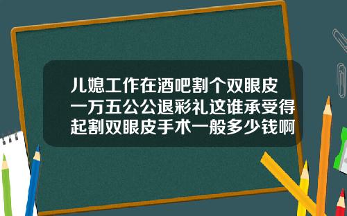 儿媳工作在酒吧割个双眼皮一万五公公退彩礼这谁承受得起割双眼皮手术一般多少钱啊图片