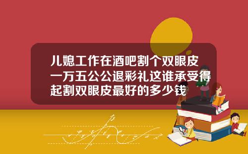 儿媳工作在酒吧割个双眼皮一万五公公退彩礼这谁承受得起割双眼皮最好的多少钱