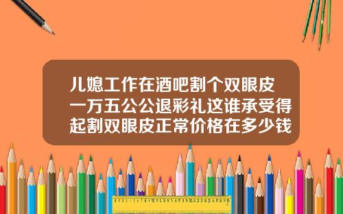 儿媳工作在酒吧割个双眼皮一万五公公退彩礼这谁承受得起割双眼皮正常价格在多少钱左右