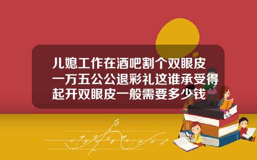 儿媳工作在酒吧割个双眼皮一万五公公退彩礼这谁承受得起开双眼皮一般需要多少钱