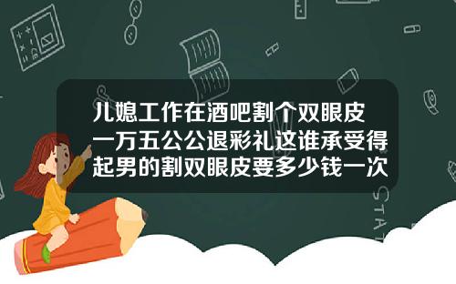 儿媳工作在酒吧割个双眼皮一万五公公退彩礼这谁承受得起男的割双眼皮要多少钱一次