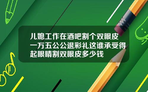 儿媳工作在酒吧割个双眼皮一万五公公退彩礼这谁承受得起眼睛割双眼皮多少钱