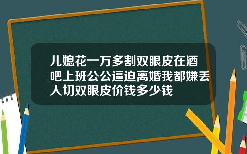 儿媳花一万多割双眼皮在酒吧上班公公逼迫离婚我都嫌丢人切双眼皮价钱多少钱