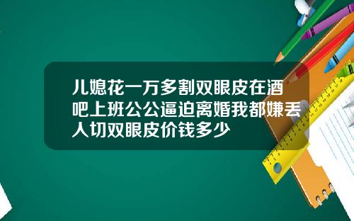 儿媳花一万多割双眼皮在酒吧上班公公逼迫离婚我都嫌丢人切双眼皮价钱多少