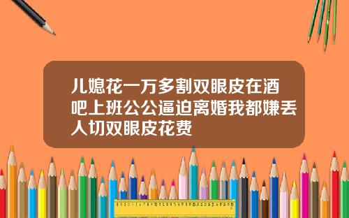 儿媳花一万多割双眼皮在酒吧上班公公逼迫离婚我都嫌丢人切双眼皮花费