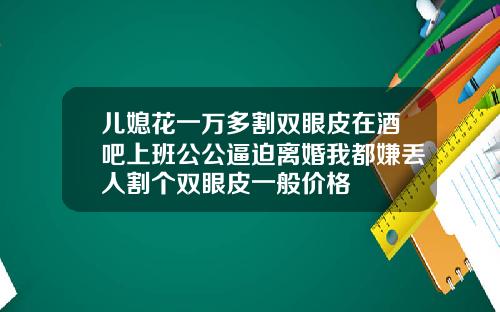儿媳花一万多割双眼皮在酒吧上班公公逼迫离婚我都嫌丢人割个双眼皮一般价格