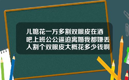 儿媳花一万多割双眼皮在酒吧上班公公逼迫离婚我都嫌丢人割个双眼皮大概花多少钱啊