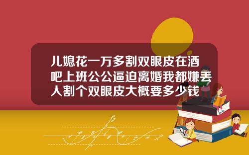儿媳花一万多割双眼皮在酒吧上班公公逼迫离婚我都嫌丢人割个双眼皮大概要多少钱