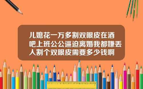 儿媳花一万多割双眼皮在酒吧上班公公逼迫离婚我都嫌丢人割个双眼皮需要多少钱啊