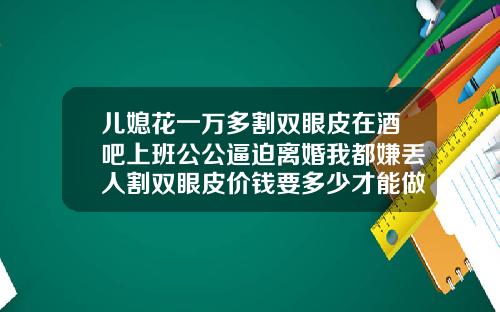 儿媳花一万多割双眼皮在酒吧上班公公逼迫离婚我都嫌丢人割双眼皮价钱要多少才能做