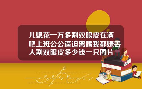 儿媳花一万多割双眼皮在酒吧上班公公逼迫离婚我都嫌丢人割双眼皮多少钱一只图片