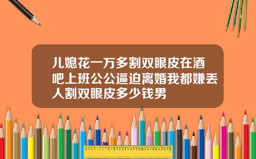 儿媳花一万多割双眼皮在酒吧上班公公逼迫离婚我都嫌丢人割双眼皮多少钱男